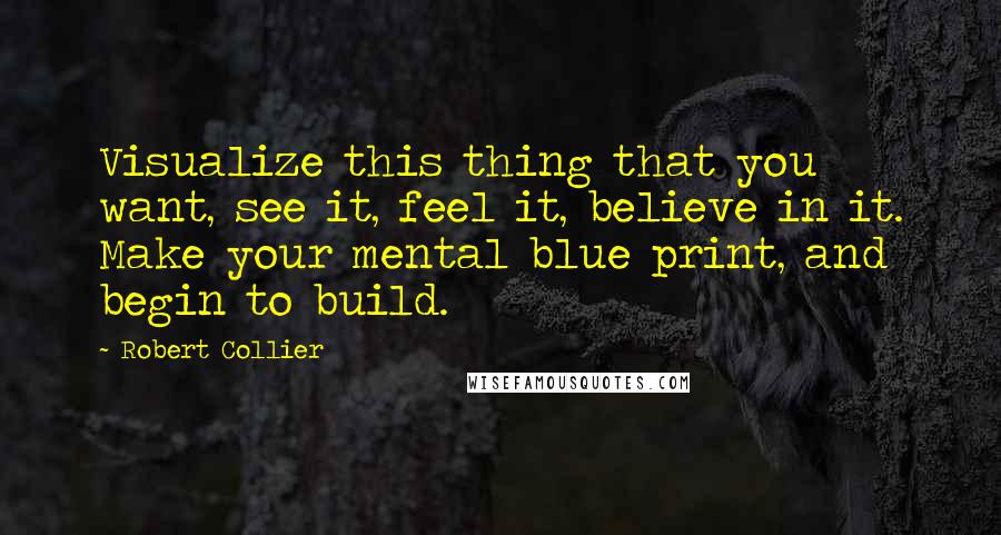 Robert Collier Quotes: Visualize this thing that you want, see it, feel it, believe in it. Make your mental blue print, and begin to build.