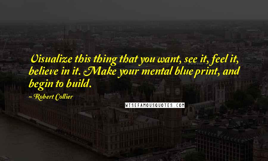 Robert Collier Quotes: Visualize this thing that you want, see it, feel it, believe in it. Make your mental blue print, and begin to build.