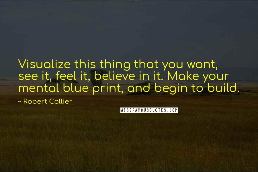 Robert Collier Quotes: Visualize this thing that you want, see it, feel it, believe in it. Make your mental blue print, and begin to build.