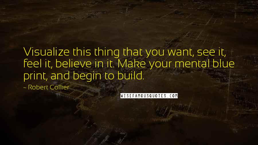 Robert Collier Quotes: Visualize this thing that you want, see it, feel it, believe in it. Make your mental blue print, and begin to build.