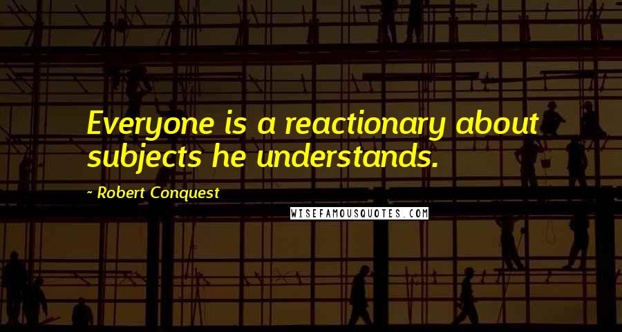 Robert Conquest Quotes: Everyone is a reactionary about subjects he understands.