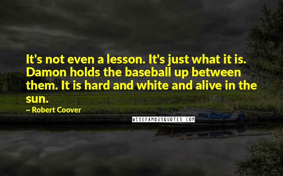 Robert Coover Quotes: It's not even a lesson. It's just what it is. Damon holds the baseball up between them. It is hard and white and alive in the sun.