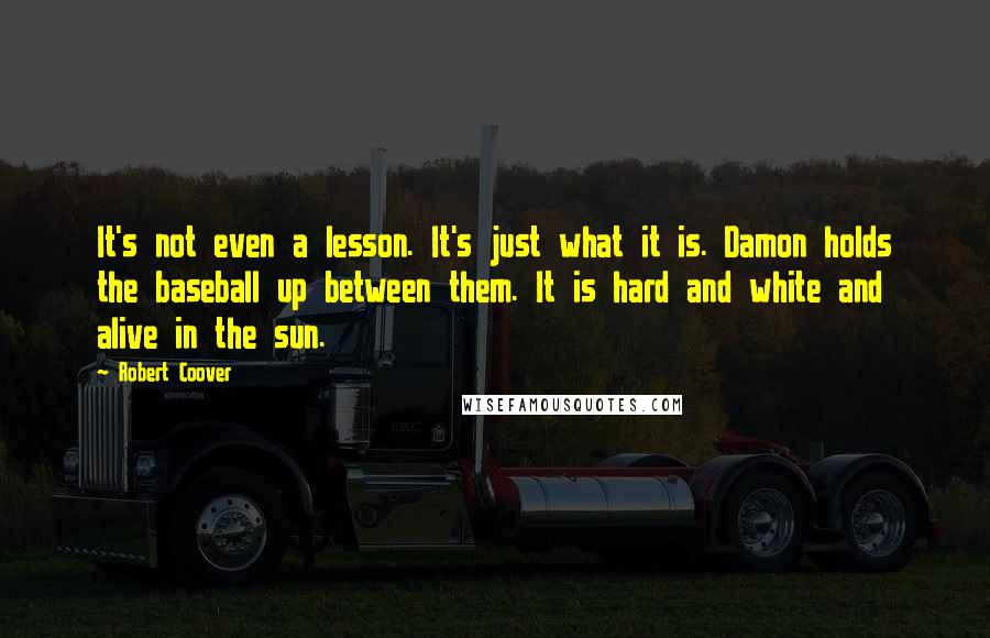 Robert Coover Quotes: It's not even a lesson. It's just what it is. Damon holds the baseball up between them. It is hard and white and alive in the sun.
