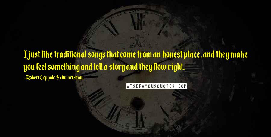 Robert Coppola Schwartzman Quotes: I just like traditional songs that come from an honest place, and they make you feel something and tell a story and they flow right.