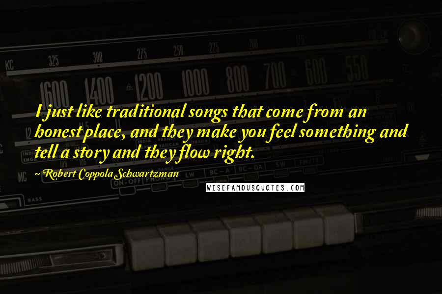 Robert Coppola Schwartzman Quotes: I just like traditional songs that come from an honest place, and they make you feel something and tell a story and they flow right.