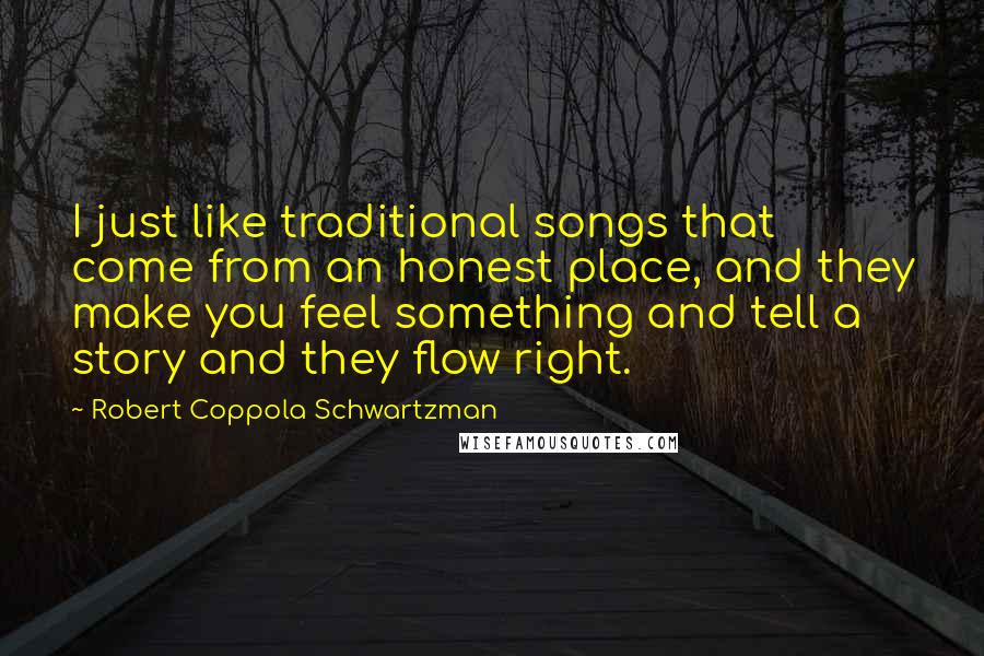 Robert Coppola Schwartzman Quotes: I just like traditional songs that come from an honest place, and they make you feel something and tell a story and they flow right.