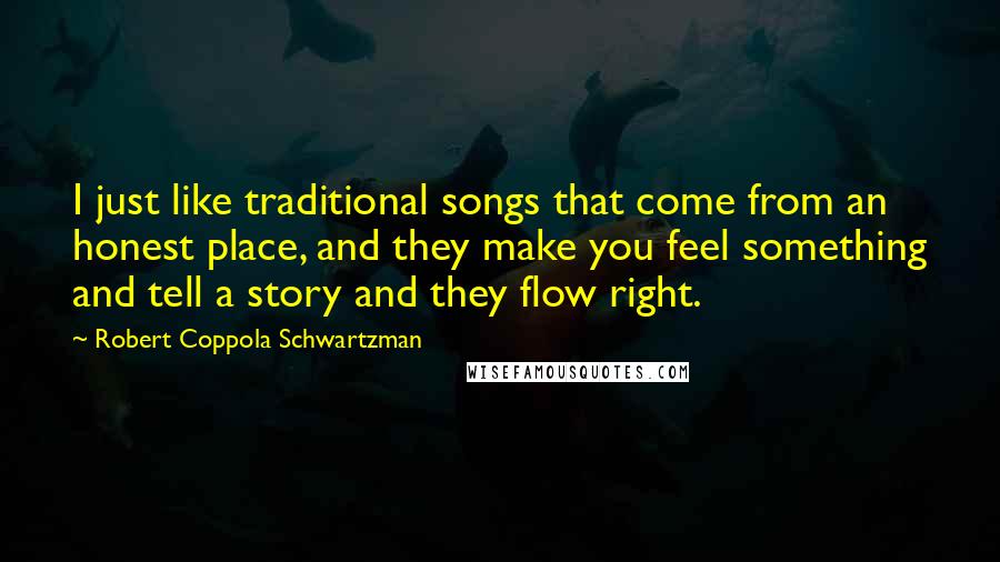 Robert Coppola Schwartzman Quotes: I just like traditional songs that come from an honest place, and they make you feel something and tell a story and they flow right.