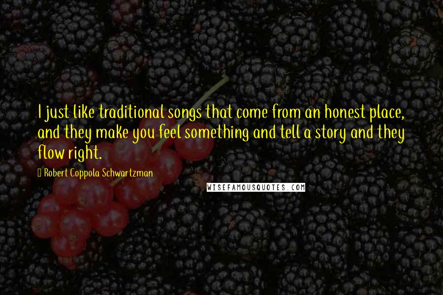 Robert Coppola Schwartzman Quotes: I just like traditional songs that come from an honest place, and they make you feel something and tell a story and they flow right.