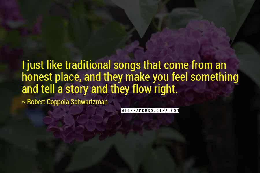 Robert Coppola Schwartzman Quotes: I just like traditional songs that come from an honest place, and they make you feel something and tell a story and they flow right.