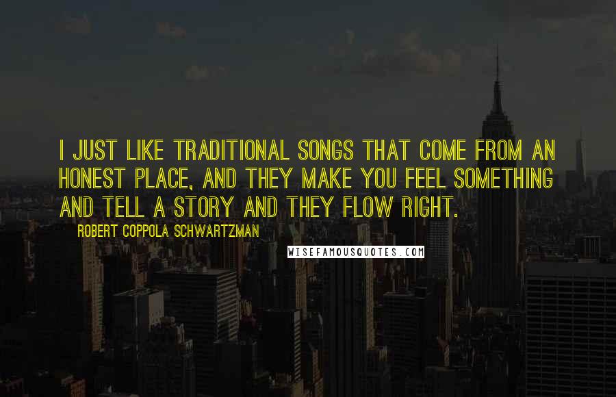 Robert Coppola Schwartzman Quotes: I just like traditional songs that come from an honest place, and they make you feel something and tell a story and they flow right.