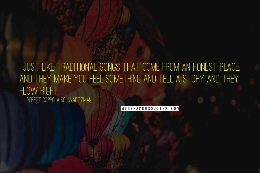 Robert Coppola Schwartzman Quotes: I just like traditional songs that come from an honest place, and they make you feel something and tell a story and they flow right.