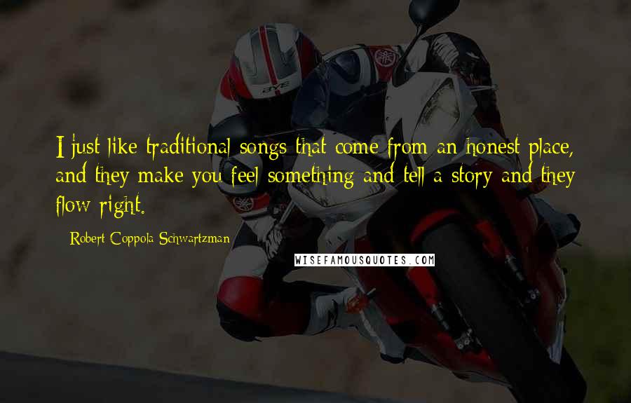 Robert Coppola Schwartzman Quotes: I just like traditional songs that come from an honest place, and they make you feel something and tell a story and they flow right.