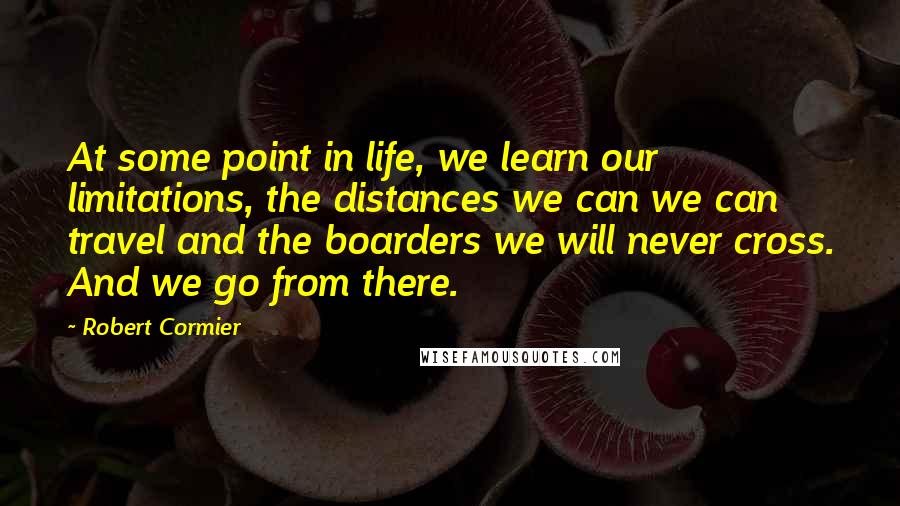 Robert Cormier Quotes: At some point in life, we learn our limitations, the distances we can we can travel and the boarders we will never cross. And we go from there.