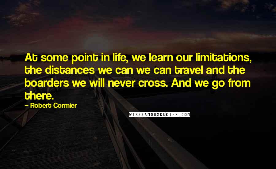 Robert Cormier Quotes: At some point in life, we learn our limitations, the distances we can we can travel and the boarders we will never cross. And we go from there.