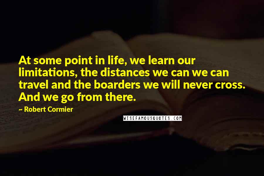 Robert Cormier Quotes: At some point in life, we learn our limitations, the distances we can we can travel and the boarders we will never cross. And we go from there.