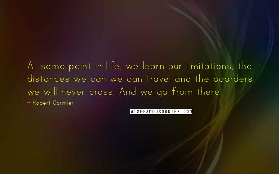 Robert Cormier Quotes: At some point in life, we learn our limitations, the distances we can we can travel and the boarders we will never cross. And we go from there.