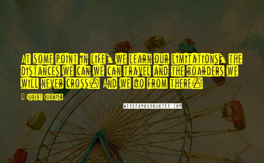 Robert Cormier Quotes: At some point in life, we learn our limitations, the distances we can we can travel and the boarders we will never cross. And we go from there.