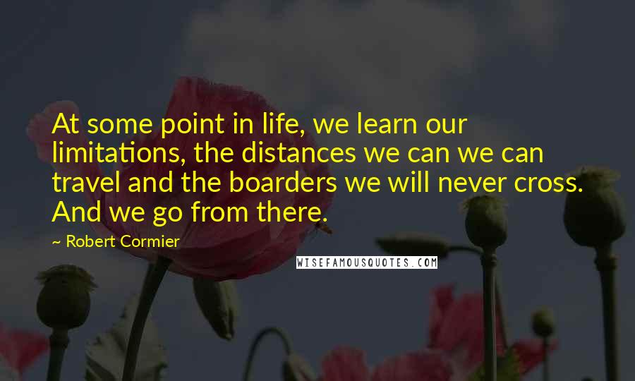 Robert Cormier Quotes: At some point in life, we learn our limitations, the distances we can we can travel and the boarders we will never cross. And we go from there.