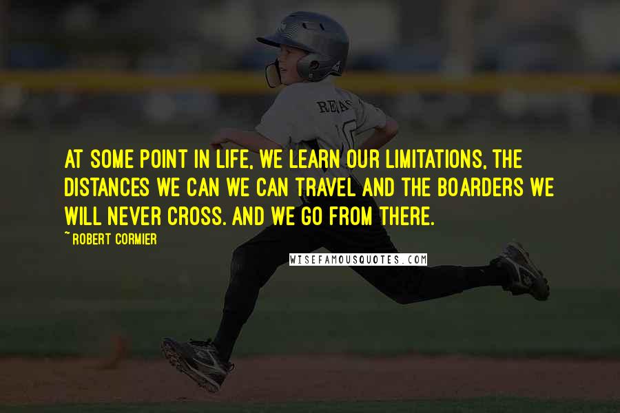 Robert Cormier Quotes: At some point in life, we learn our limitations, the distances we can we can travel and the boarders we will never cross. And we go from there.