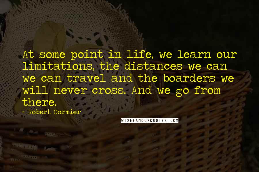 Robert Cormier Quotes: At some point in life, we learn our limitations, the distances we can we can travel and the boarders we will never cross. And we go from there.