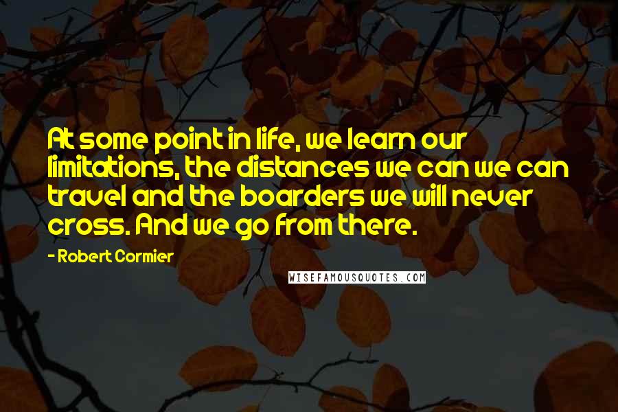 Robert Cormier Quotes: At some point in life, we learn our limitations, the distances we can we can travel and the boarders we will never cross. And we go from there.