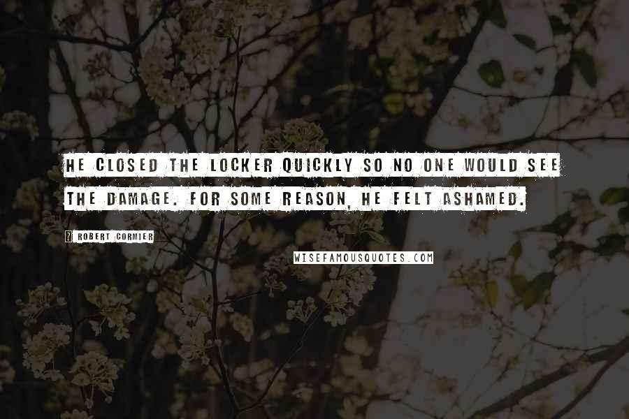 Robert Cormier Quotes: He closed the locker quickly so no one would see the damage. For some reason, he felt ashamed.