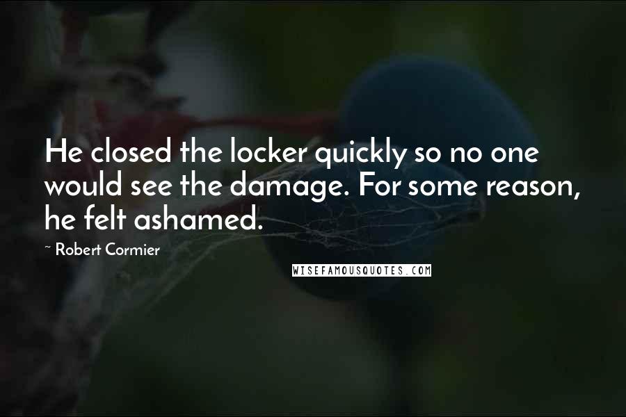 Robert Cormier Quotes: He closed the locker quickly so no one would see the damage. For some reason, he felt ashamed.