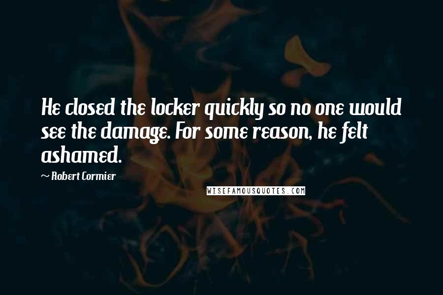 Robert Cormier Quotes: He closed the locker quickly so no one would see the damage. For some reason, he felt ashamed.
