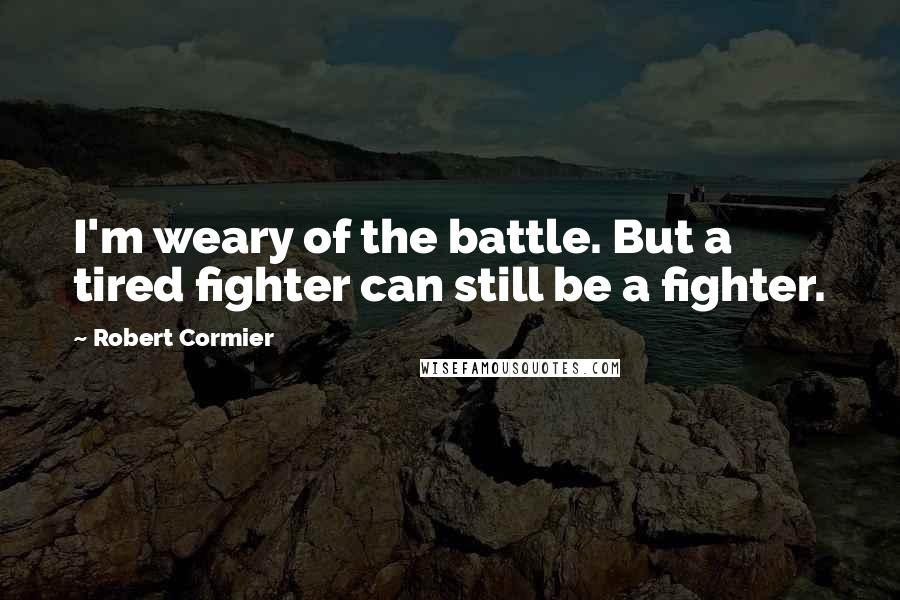 Robert Cormier Quotes: I'm weary of the battle. But a tired fighter can still be a fighter.
