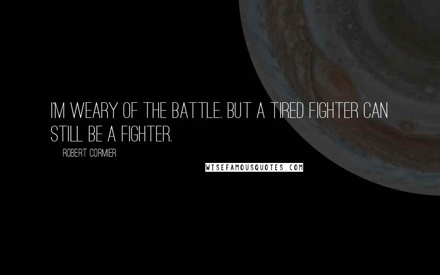 Robert Cormier Quotes: I'm weary of the battle. But a tired fighter can still be a fighter.