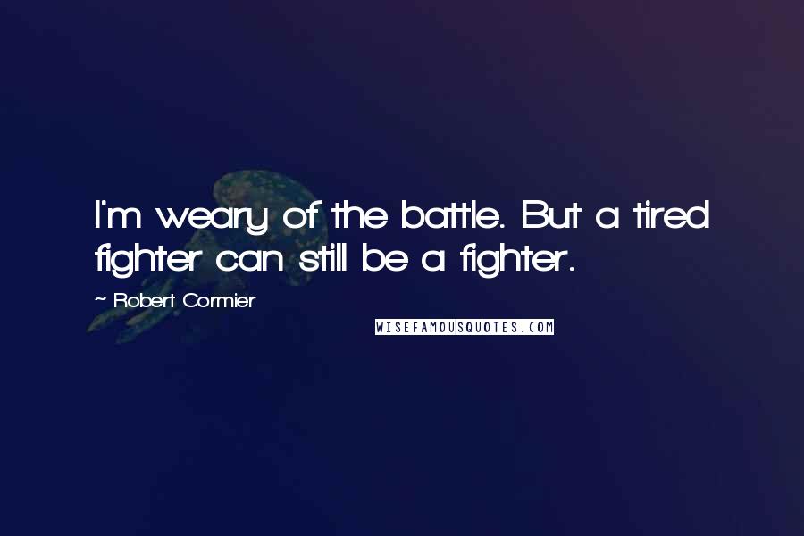 Robert Cormier Quotes: I'm weary of the battle. But a tired fighter can still be a fighter.