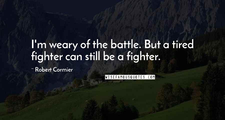 Robert Cormier Quotes: I'm weary of the battle. But a tired fighter can still be a fighter.