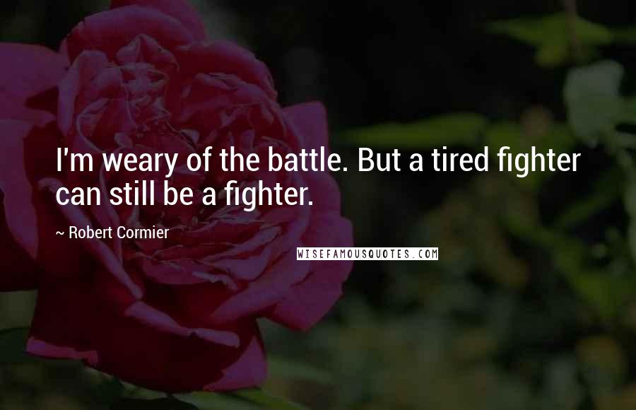 Robert Cormier Quotes: I'm weary of the battle. But a tired fighter can still be a fighter.