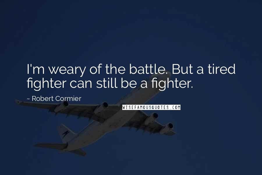 Robert Cormier Quotes: I'm weary of the battle. But a tired fighter can still be a fighter.