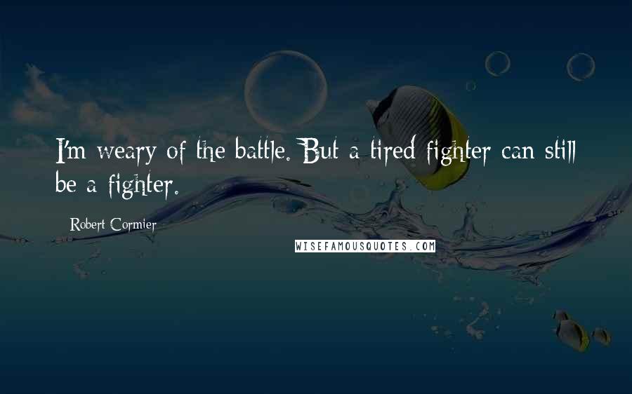 Robert Cormier Quotes: I'm weary of the battle. But a tired fighter can still be a fighter.