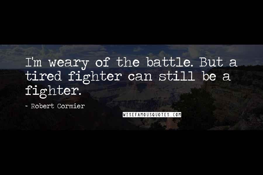 Robert Cormier Quotes: I'm weary of the battle. But a tired fighter can still be a fighter.