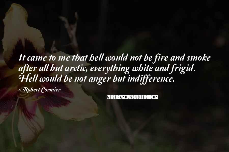 Robert Cormier Quotes: It came to me that hell would not be fire and smoke after all but arctic, everything white and frigid. Hell would be not anger but indifference.