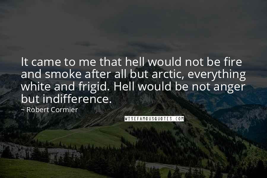 Robert Cormier Quotes: It came to me that hell would not be fire and smoke after all but arctic, everything white and frigid. Hell would be not anger but indifference.