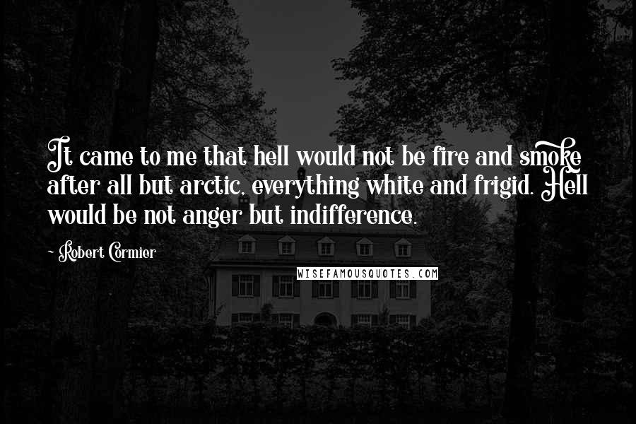 Robert Cormier Quotes: It came to me that hell would not be fire and smoke after all but arctic, everything white and frigid. Hell would be not anger but indifference.