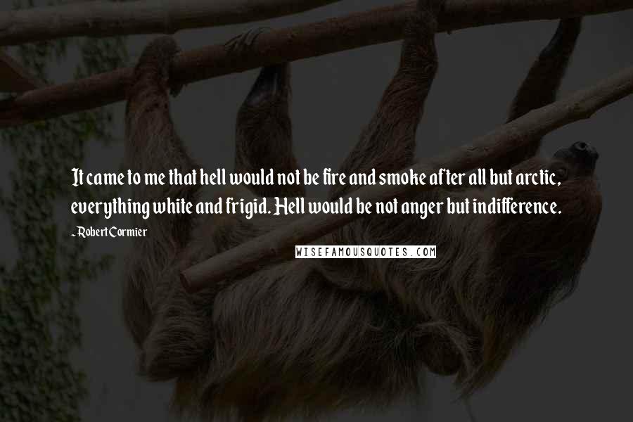 Robert Cormier Quotes: It came to me that hell would not be fire and smoke after all but arctic, everything white and frigid. Hell would be not anger but indifference.