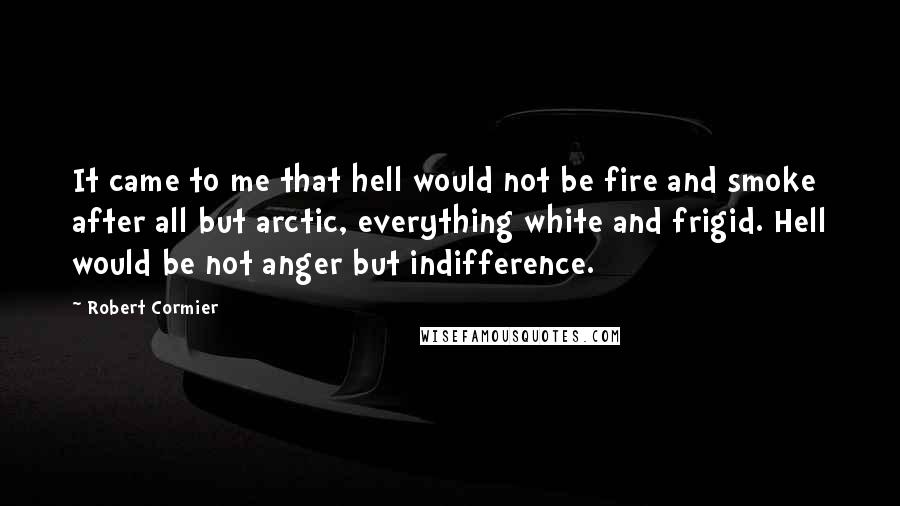 Robert Cormier Quotes: It came to me that hell would not be fire and smoke after all but arctic, everything white and frigid. Hell would be not anger but indifference.