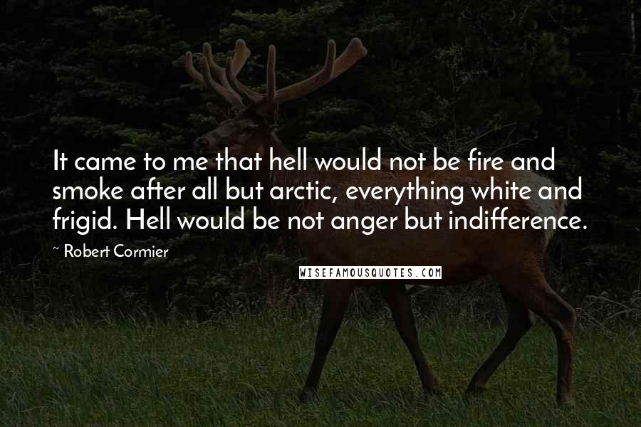 Robert Cormier Quotes: It came to me that hell would not be fire and smoke after all but arctic, everything white and frigid. Hell would be not anger but indifference.