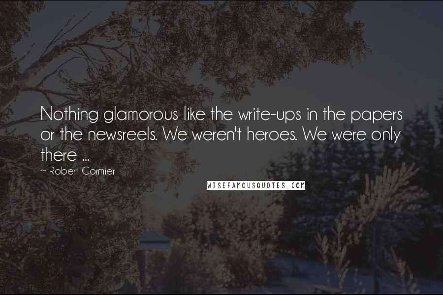 Robert Cormier Quotes: Nothing glamorous like the write-ups in the papers or the newsreels. We weren't heroes. We were only there ...