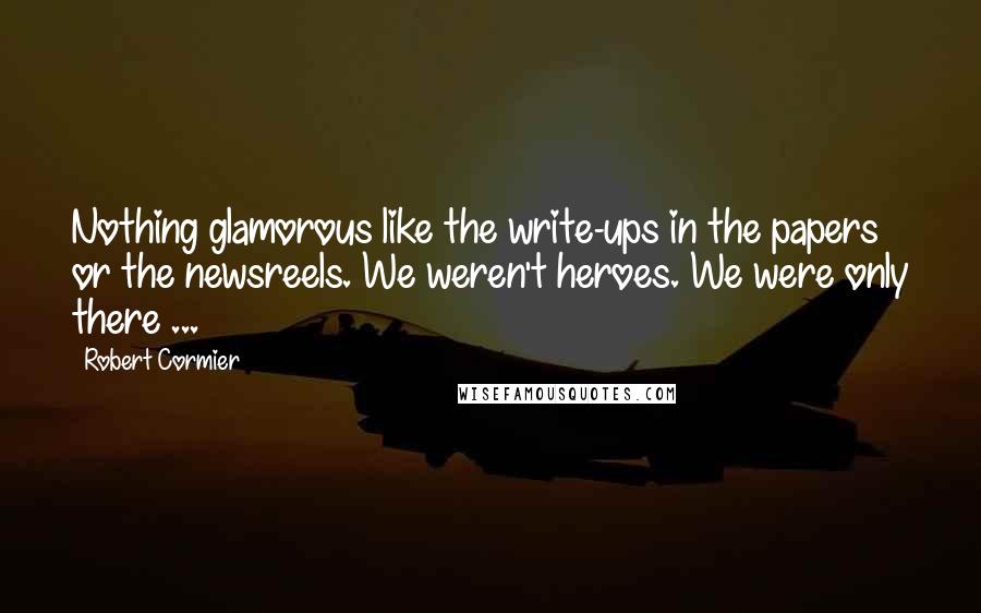 Robert Cormier Quotes: Nothing glamorous like the write-ups in the papers or the newsreels. We weren't heroes. We were only there ...