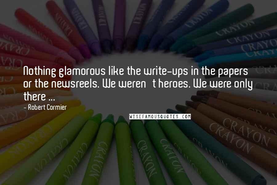 Robert Cormier Quotes: Nothing glamorous like the write-ups in the papers or the newsreels. We weren't heroes. We were only there ...