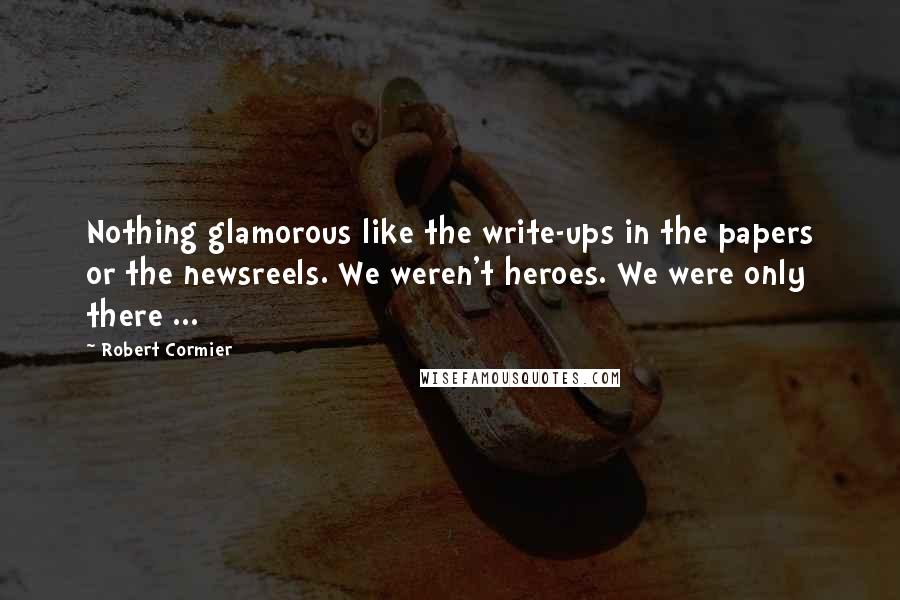 Robert Cormier Quotes: Nothing glamorous like the write-ups in the papers or the newsreels. We weren't heroes. We were only there ...