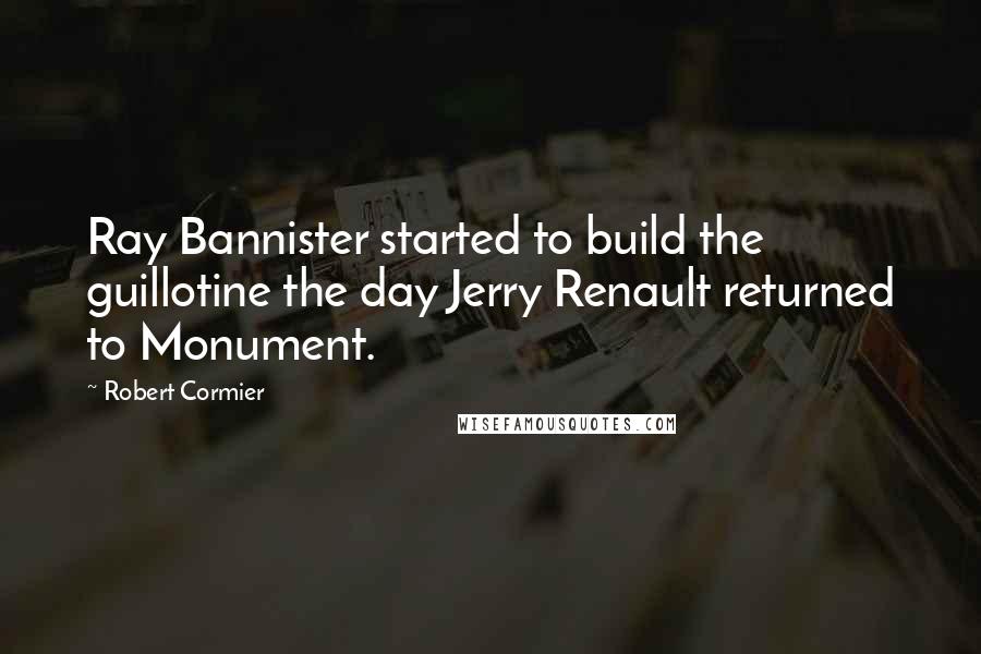 Robert Cormier Quotes: Ray Bannister started to build the guillotine the day Jerry Renault returned to Monument.