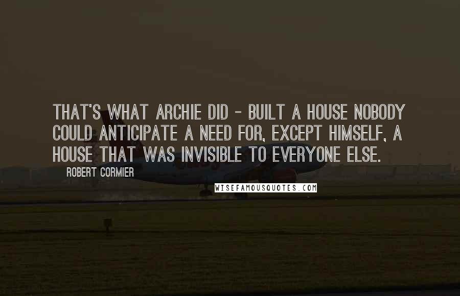 Robert Cormier Quotes: That's what Archie did - built a house nobody could anticipate a need for, except himself, a house that was invisible to everyone else.