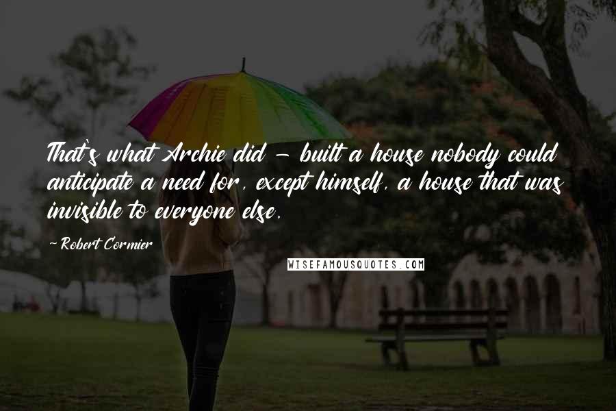 Robert Cormier Quotes: That's what Archie did - built a house nobody could anticipate a need for, except himself, a house that was invisible to everyone else.