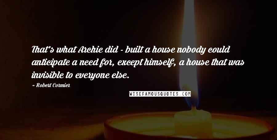 Robert Cormier Quotes: That's what Archie did - built a house nobody could anticipate a need for, except himself, a house that was invisible to everyone else.
